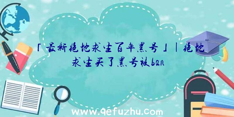 「最新绝地求生百年黑号」|绝地求生买了黑号被ban